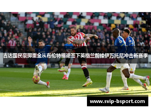 吉达国民豪掷重金从布伦特福德签下英格兰前锋伊万托尼冲击新赛季 吉达国民豪掷重金从布伦特福德签下英格兰前锋伊万托尼冲击新赛季