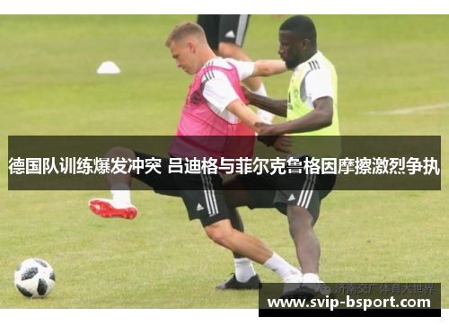 德国队训练爆发冲突 吕迪格与菲尔克鲁格因摩擦激烈争执 德国队训练爆发冲突 吕迪格与菲尔克鲁格因摩擦激烈争执