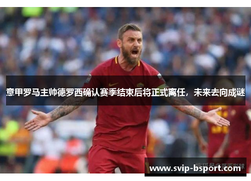意甲罗马主帅德罗西确认赛季结束后将正式离任,未来去向成谜 意甲罗马主帅德罗西确认赛季结束后将正式离任,未来去向成谜