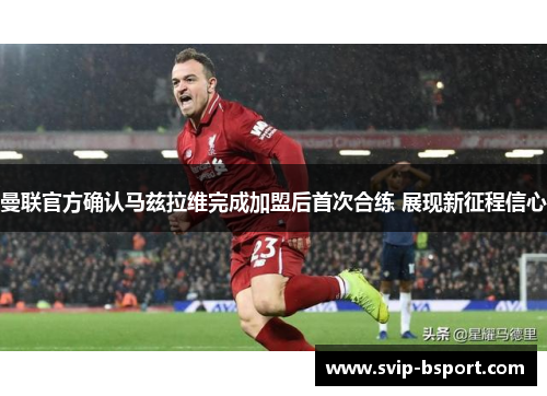 曼联官方确认马兹拉维完成加盟后首次合练 展现新征程信心 曼联官方确认马兹拉维完成加盟后首次合练 展现新征程信心