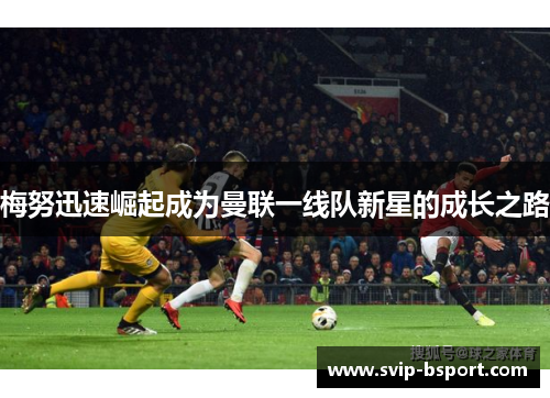 梅努迅速崛起成为曼联一线队新星的成长之路 梅努迅速崛起成为曼联一线队新星的成长之路