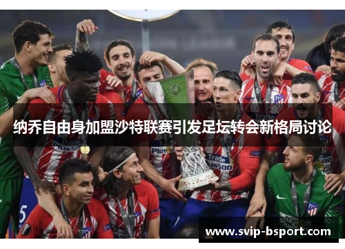 纳乔自由身加盟沙特联赛引发足坛转会新格局讨论 纳乔自由身加盟沙特联赛引发足坛转会新格局讨论