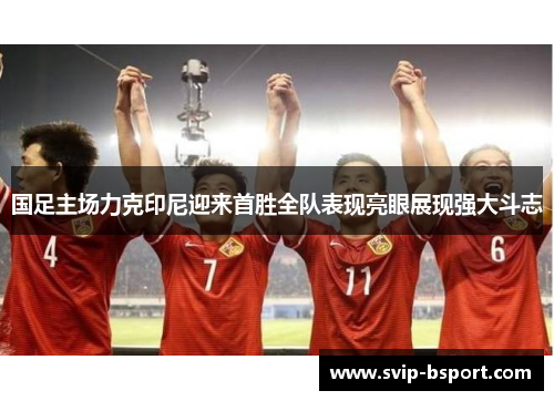 国足主场力克印尼迎来首胜全队表现亮眼展现强大斗志